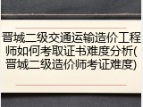 晋城二级交通运输造价工程师如何考取证书难度分析(晋城二级造价师考证难度)