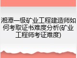 湘潭一级矿业工程建造师如何考取证书难度分析(矿业工程师考证难度)