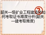 韶关一级矿业工程建造师如何考取证书难度分析(韶关一建考取难度)