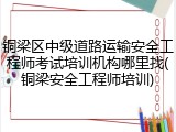 铜梁区中级道路运输安全工程师考试培训机构哪里找(铜梁安全工程师培训)