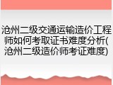沧州二级交通运输造价工程师如何考取证书难度分析(沧州二级造价师考证难度)