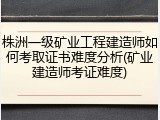 株洲一级矿业工程建造师如何考取证书难度分析(矿业建造师考证难度)