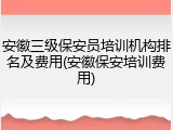 安徽三级保安员培训机构排名及费用(安徽保安培训费用)