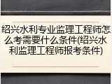 绍兴水利专业监理工程师怎么考需要什么条件(绍兴水利监理工程师报考条件)