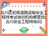 合川区初级道路运输安全工程师考试培训机构哪里找(合川安全工程师培训)