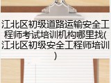 江北区初级道路运输安全工程师考试培训机构哪里找(江北区初级安全工程师培训)