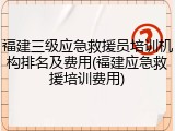 福建三级应急救援员培训机构排名及费用(福建应急救援培训费用)
