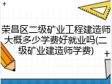 荣昌区二级矿业工程建造师大概多少学费好就业吗(二级矿业建造师学费)