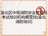 渝北区中级消防安全管理员考试培训机构哪里找(渝北消防培训)
