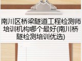 南川区桥梁隧道工程检测师培训机构哪个最好(南川桥隧检测培训优选)