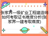 张家界一级矿业工程建造师如何考取证书难度分析(张家界一建考取难度)