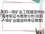 岳阳一级矿业工程建造师如何考取证书难度分析(岳阳一级矿业建造师考证难度)