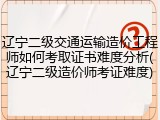 辽宁二级交通运输造价工程师如何考取证书难度分析(辽宁二级造价师考证难度)