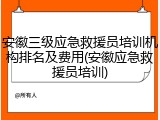 安徽三级应急救援员培训机构排名及费用(安徽应急救援员培训)