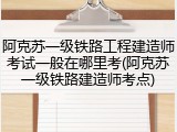 阿克苏一级铁路工程建造师考试一般在哪里考(阿克苏一级铁路建造师考点)