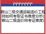 鞍山二级交通运输造价工程师如何考取证书难度分析(鞍山二级造价师考证难度)