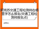 阿克苏交通工程检测师在哪里学怎么报名(交通工程检测师报名点)