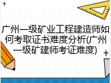 广州一级矿业工程建造师如何考取证书难度分析(广州一级矿建师考证难度)
