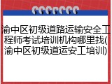 渝中区初级道路运输安全工程师考试培训机构哪里找(渝中区初级道运安工培训)