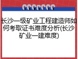 长沙一级矿业工程建造师如何考取证书难度分析(长沙矿业一建难度)
