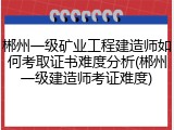 郴州一级矿业工程建造师如何考取证书难度分析(郴州一级建造师考证难度)