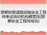 邯郸初级道路运输安全工程师考试培训机构哪里找(邯郸安全工程师培训)