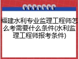 福建水利专业监理工程师怎么考需要什么条件(水利监理工程师报考条件)