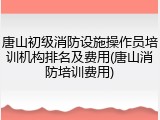 唐山初级消防设施操作员培训机构排名及费用(唐山消防培训费用)