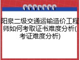 阳泉二级交通运输造价工程师如何考取证书难度分析(考证难度分析)