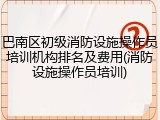巴南区初级消防设施操作员培训机构排名及费用(消防设施操作员培训)
