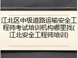 江北区中级道路运输安全工程师考试培训机构哪里找(江北安全工程师培训)