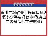 唐山二级矿业工程建造师大概多少学费好就业吗(唐山二级建造师学费就业)