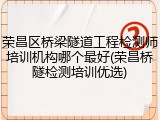 荣昌区桥梁隧道工程检测师培训机构哪个最好(荣昌桥隧检测培训优选)