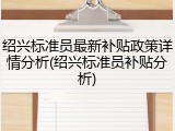 绍兴标准员最新补贴政策详情分析(绍兴标准员补贴分析)