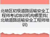 北碚区初级道路运输安全工程师考试培训机构哪里找(北碚道路运输安全工程师培训)