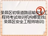 荣昌区初级道路运输安全工程师考试培训机构哪里找(荣昌区安全工程师培训)