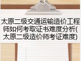 太原二级交通运输造价工程师如何考取证书难度分析(太原二级造价师考证难度)