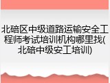 北碚区中级道路运输安全工程师考试培训机构哪里找(北碚中级安工培训)