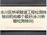 永川区桥梁隧道工程检测师培训机构哪个最好(永川桥隧检测培训)