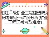阳江一级矿业工程建造师如何考取证书难度分析(矿业工程证书考取难度)