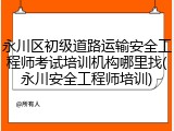 永川区初级道路运输安全工程师考试培训机构哪里找(永川安全工程师培训)