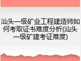 汕头一级矿业工程建造师如何考取证书难度分析(汕头一级矿建考证难度)
