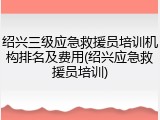 绍兴三级应急救援员培训机构排名及费用(绍兴应急救援员培训)