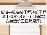 长治一级安装工程造价工程师工资多少钱一个月通常(安装造价工程师月薪)