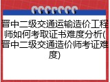 晋中二级交通运输造价工程师如何考取证书难度分析(晋中二级交通造价师考证难度)