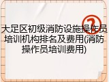 大足区初级消防设施操作员培训机构排名及费用(消防操作员培训费用)