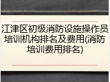 江津区初级消防设施操作员培训机构排名及费用(消防培训费用排名)