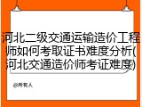 河北二级交通运输造价工程师如何考取证书难度分析(河北交通造价师考证难度)