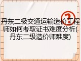 丹东二级交通运输造价工程师如何考取证书难度分析(丹东二级造价师难度)