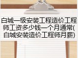 白城一级安装工程造价工程师工资多少钱一个月通常(白城安装造价工程师月薪)